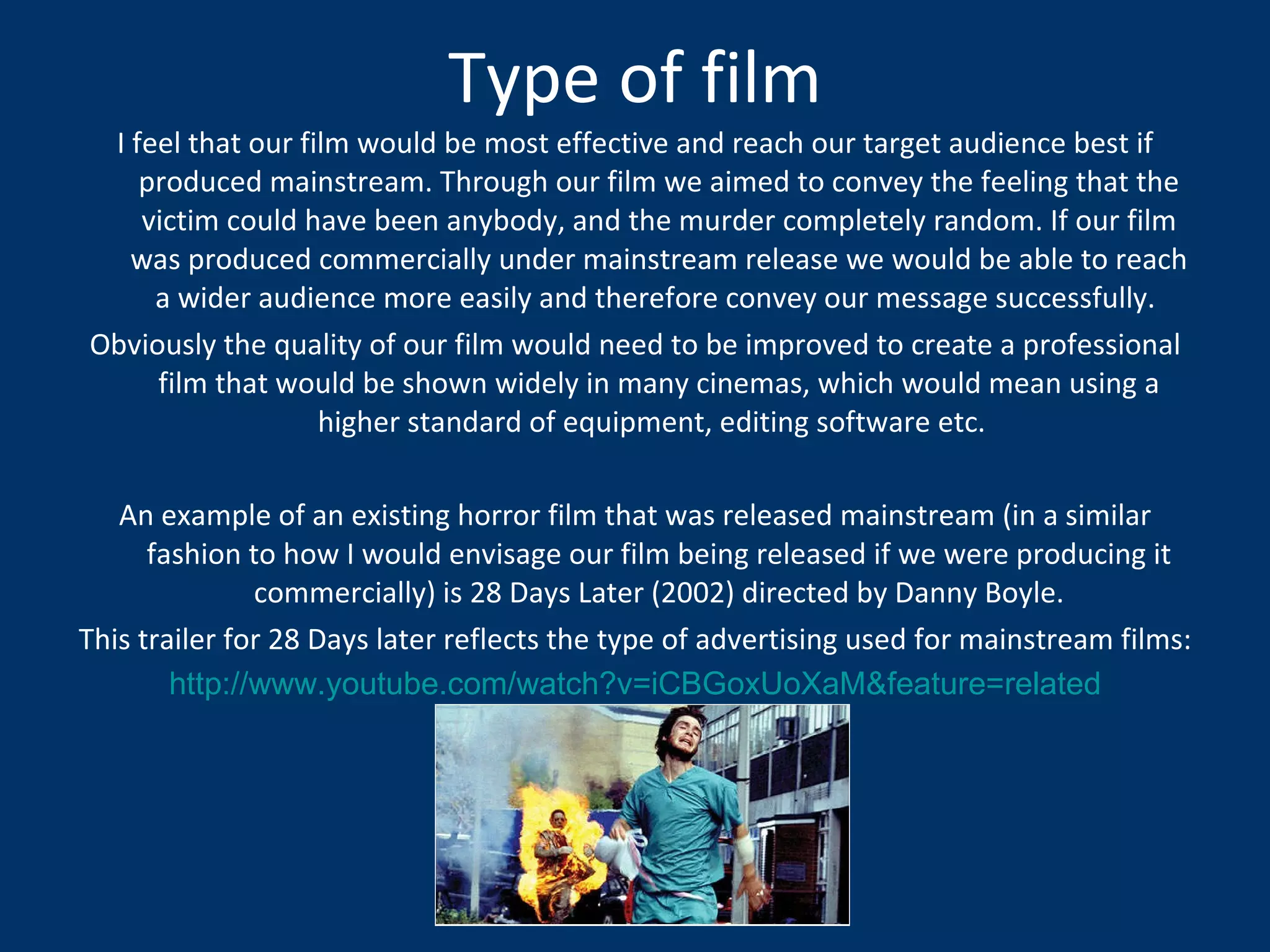 Type of film I feel that our film would be most effective and reach our target audience best if produced mainstream. Through our film we aimed to convey the feeling that the victim could have been anybody, and the murder completely random. If our film was produced commercially under mainstream release we would be able to reach a wider audience more easily and therefore convey our message successfully.  Obviously the quality of our film would need to be improved to create a professional film that would be shown widely in many cinemas, which would mean using a higher standard of equipment, editing software etc.  An example of an existing horror film that was released mainstream (in a similar fashion to how I would envisage our film being released if we were producing it commercially) is 28 Days Later (2002) directed by Danny Boyle. This trailer for 28 Days later reflects the type of advertising used for mainstream films: http://www.youtube.com/watch?v=iCBGoxUoXaM&feature=related 