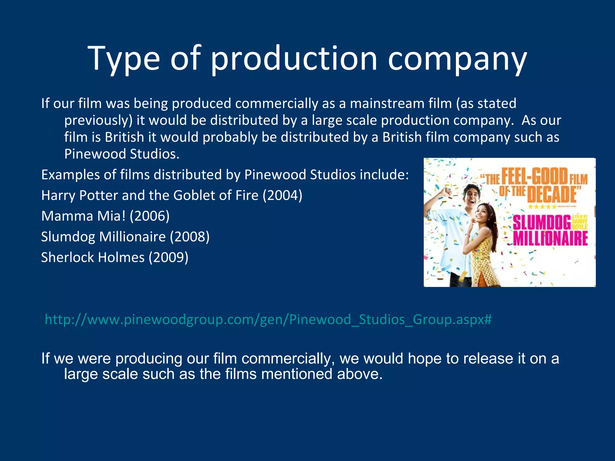 Type of production company If our film was being produced commercially as a mainstream film (as stated previously) it would be distributed by a large scale production company.  As our film is British it would probably be distributed by a British film company such as Pinewood Studios.  Examples of films distributed by Pinewood Studios include: Harry Potter and the Goblet of Fire (2004) Mamma Mia! (2006) Slumdog Millionaire (2008) Sherlock Holmes (2009) http://www.pinewoodgroup.com/gen/Pinewood_Studios_Group.aspx# If we were producing our film commercially, we would hope to release it on a large scale such as the films mentioned above. 