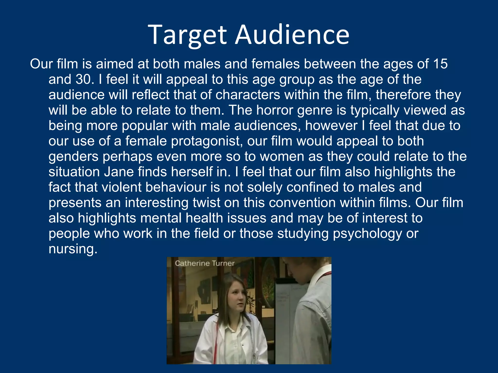 Target Audience Our film is aimed at both males and females between the ages of 15 and 30. I feel it will appeal to this age group as the age of the audience will reflect that of characters within the film, therefore they will be able to relate to them. The horror genre is typically viewed as being more popular with male audiences, however I feel that due to our use of a female protagonist, our film would appeal to both genders perhaps even more so to women as they could relate to the situation Jane finds herself in. I feel that our film also highlights the fact that violent behaviour is not solely confined to males and presents an interesting twist on this convention within films. Our film also highlights mental health issues and may be of interest to people who work in the field or those studying psychology or nursing.  