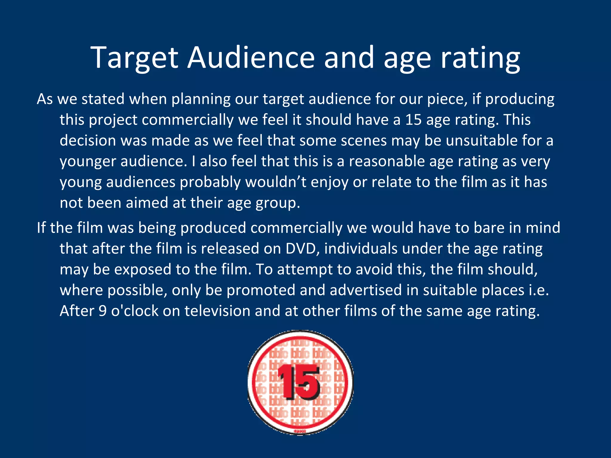 Target Audience and age rating As we stated when planning our target audience for our piece, if producing this project commercially we feel it should have a 15 age rating. This decision was made as we feel that some scenes may be unsuitable for a younger audience. I also feel that this is a reasonable age rating as very young audiences probably wouldn’t enjoy or relate to the film as it has not been aimed at their age group. If the film was being produced commercially we would have to bare in mind that after the film is released on DVD, individuals under the age rating may be exposed to the film. To attempt to avoid this, the film should, where possible, only be promoted and advertised in suitable places i.e.  After 9 o'clock on television and at other films of the same age rating.  