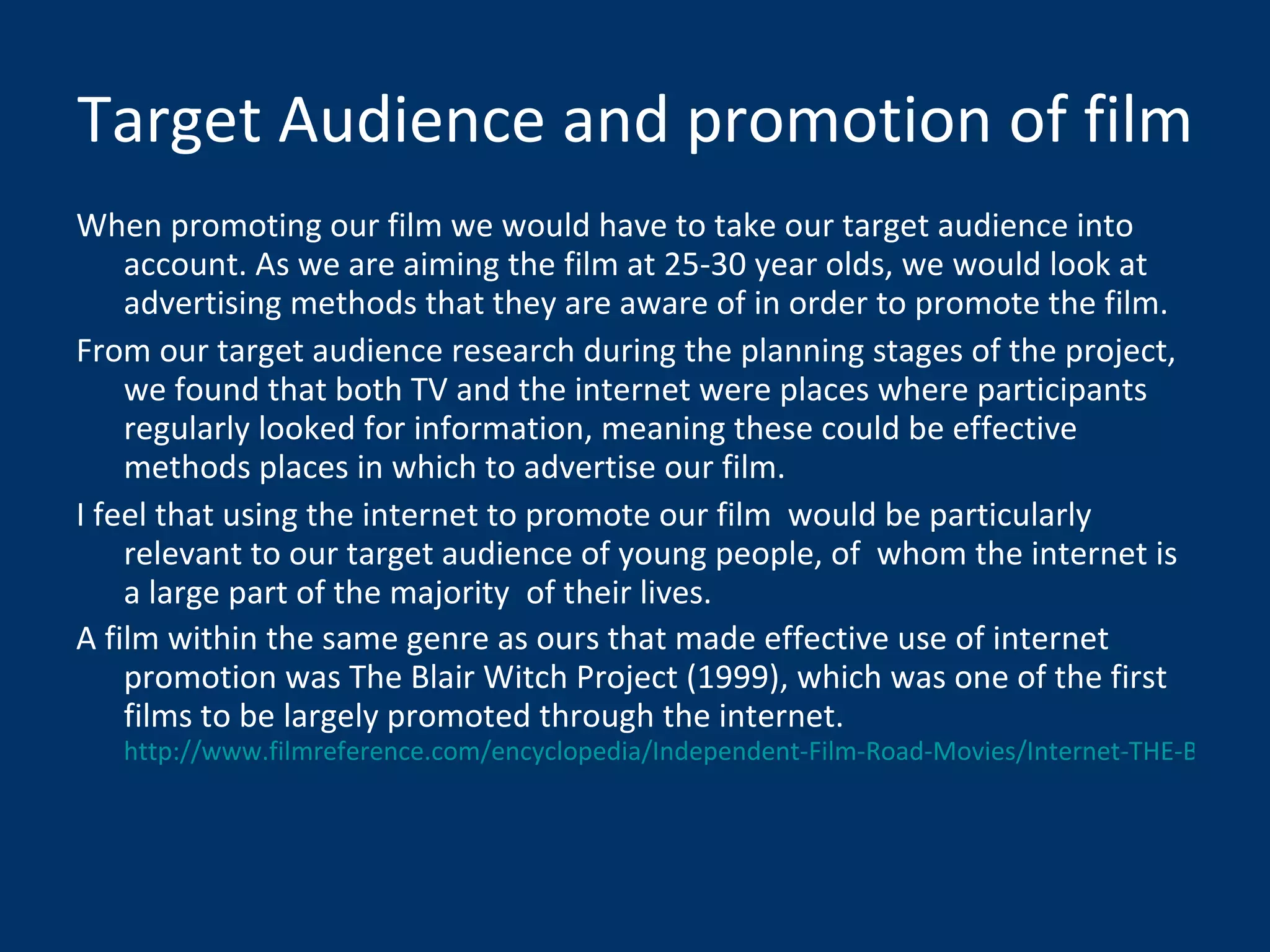 Target Audience and promotion of film When promoting our film we would have to take our target audience into account. As we are aiming the film at 25-30 year olds, we would look at advertising methods that they are aware of in order to promote the film. From our target audience research during the planning stages of the project, we found that both TV and the internet were places where participants regularly looked for information, meaning these could be effective methods places in which to advertise our film. I feel that using the internet to promote our film  would be particularly relevant to our target audience of young people, of  whom the internet is a large part of the majority  of their lives. A film within the same genre as ours that made effective use of internet promotion was The Blair Witch Project (1999), which was one of the first films to be largely promoted through the internet.  http://www.filmreference.com/encyclopedia/Independent-Film-Road-Movies/Internet-THE-BLAIR-WITCH-PROJECT-PARADIGM-AND-ONLINE-FAN-DISCOURSE.html 