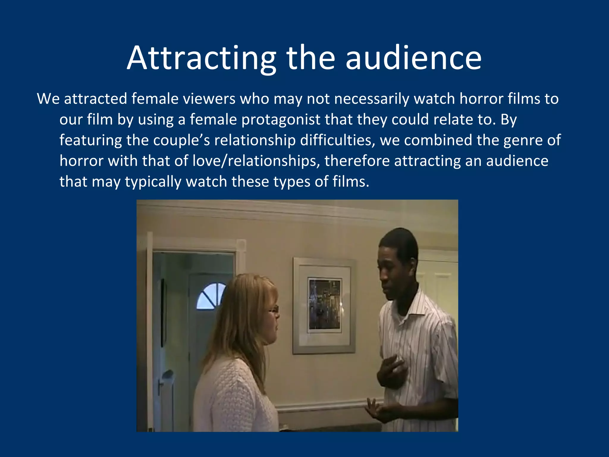 Attracting the audience We attracted female viewers who may not necessarily watch horror films to our film by using a female protagonist that they could relate to. By featuring the couple’s relationship difficulties, we combined the genre of horror with that of love/relationships, therefore attracting an audience that may typically watch these types of films.  