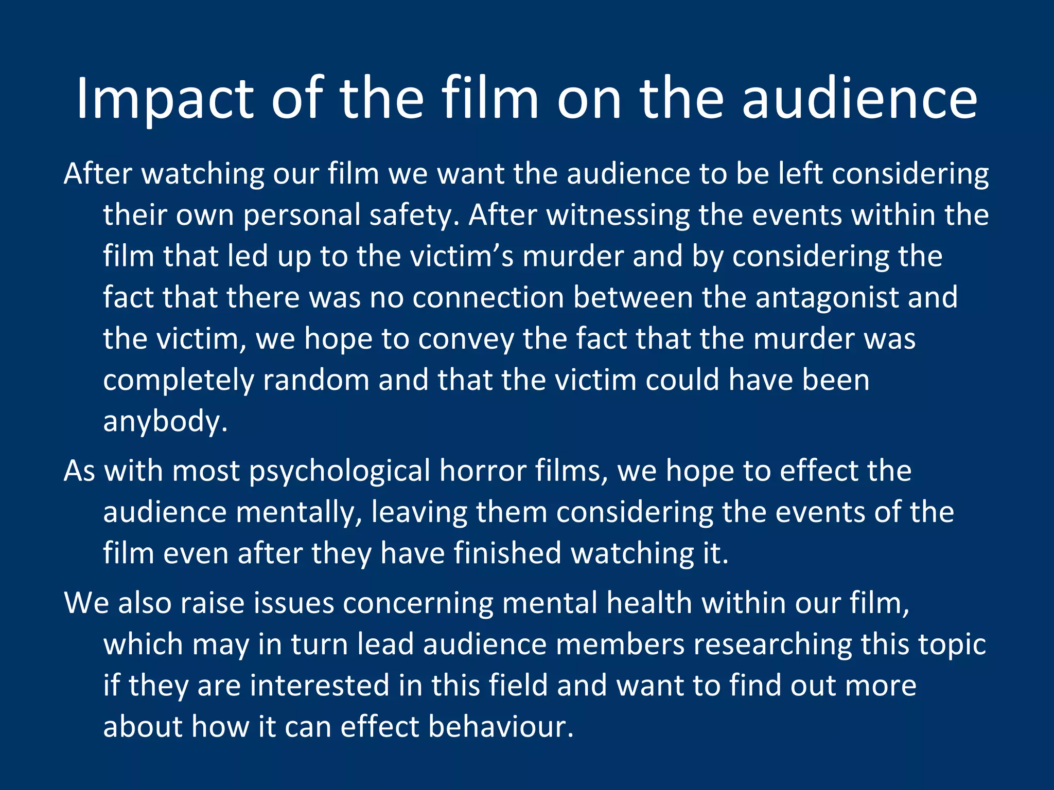 Impact of the film on the audience After watching our film we want the audience to be left considering their own personal safety. After witnessing the events within the film that led up to the victim’s murder and by considering the fact that there was no connection between the antagonist and the victim, we hope to convey the fact that the murder was completely random and that the victim could have been anybody. As with most psychological horror films, we hope to effect the audience mentally, leaving them considering the events of the film even after they have finished watching it.  We also raise issues concerning mental health within our film, which may in turn lead audience members researching this topic if they are interested in this field and want to find out more about how it can effect behaviour.  
