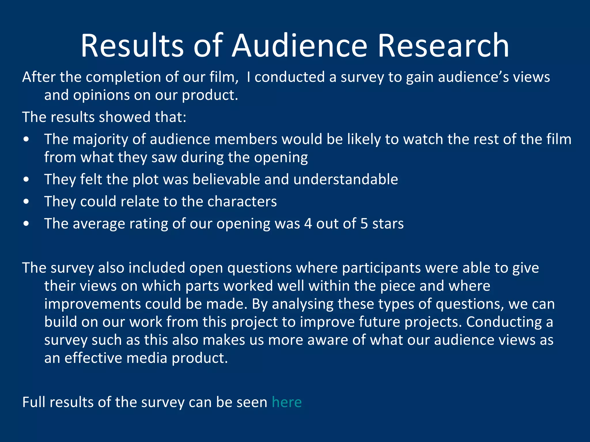 Results of Audience Research After the completion of our film,  I conducted a survey to gain audience’s views and opinions on our product.  The results showed that: The majority of audience members would be likely to watch the rest of the film from what they saw during the opening They felt the plot was believable and understandable They could relate to the characters The average rating of our opening was 4 out of 5 stars The survey also included open questions where participants were able to give their views on which parts worked well within the piece and where improvements could be made. By analysing these types of questions, we can build on our work from this project to improve future projects. Conducting a survey such as this also makes us more aware of what our audience views as an effective media product. Full results of the survey can be seen  here 