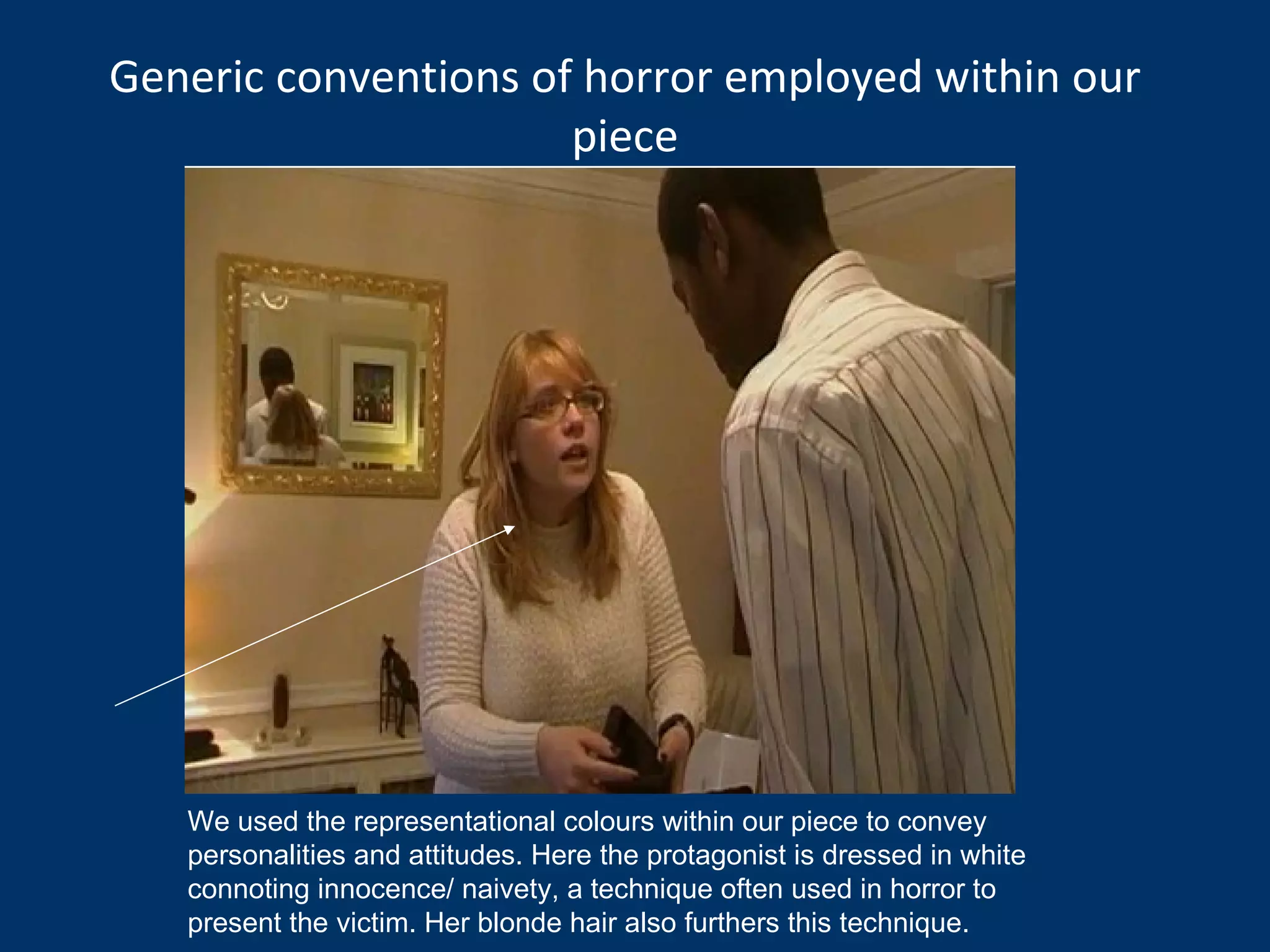 Generic conventions of horror employed within our piece We used the representational colours within our piece to convey personalities and attitudes. Here the protagonist is dressed in white connoting innocence/ naivety, a technique often used in horror to present the victim. Her blonde hair also furthers this technique. 