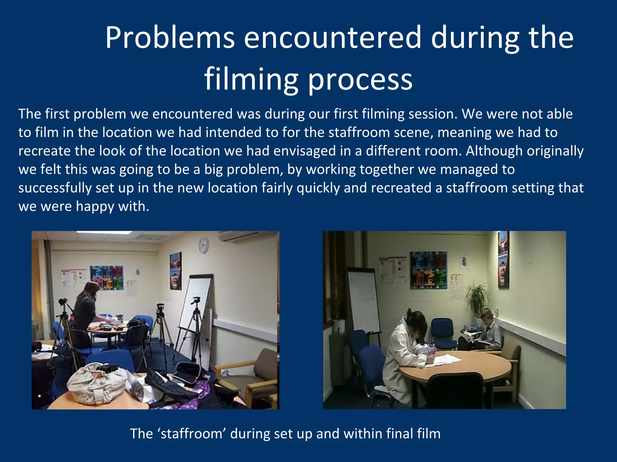 Problems encountered during the filming process The first problem we encountered was during our first filming session. We were not able to film in the location we had intended to for the staffroom scene, meaning we had to recreate the look of the location we had envisaged in a different room. Although originally we felt this was going to be a big problem, by working together we managed to successfully set up in the new location fairly quickly and recreated a staffroom setting that we were happy with.  The ‘staffroom’ during set up and within final film 