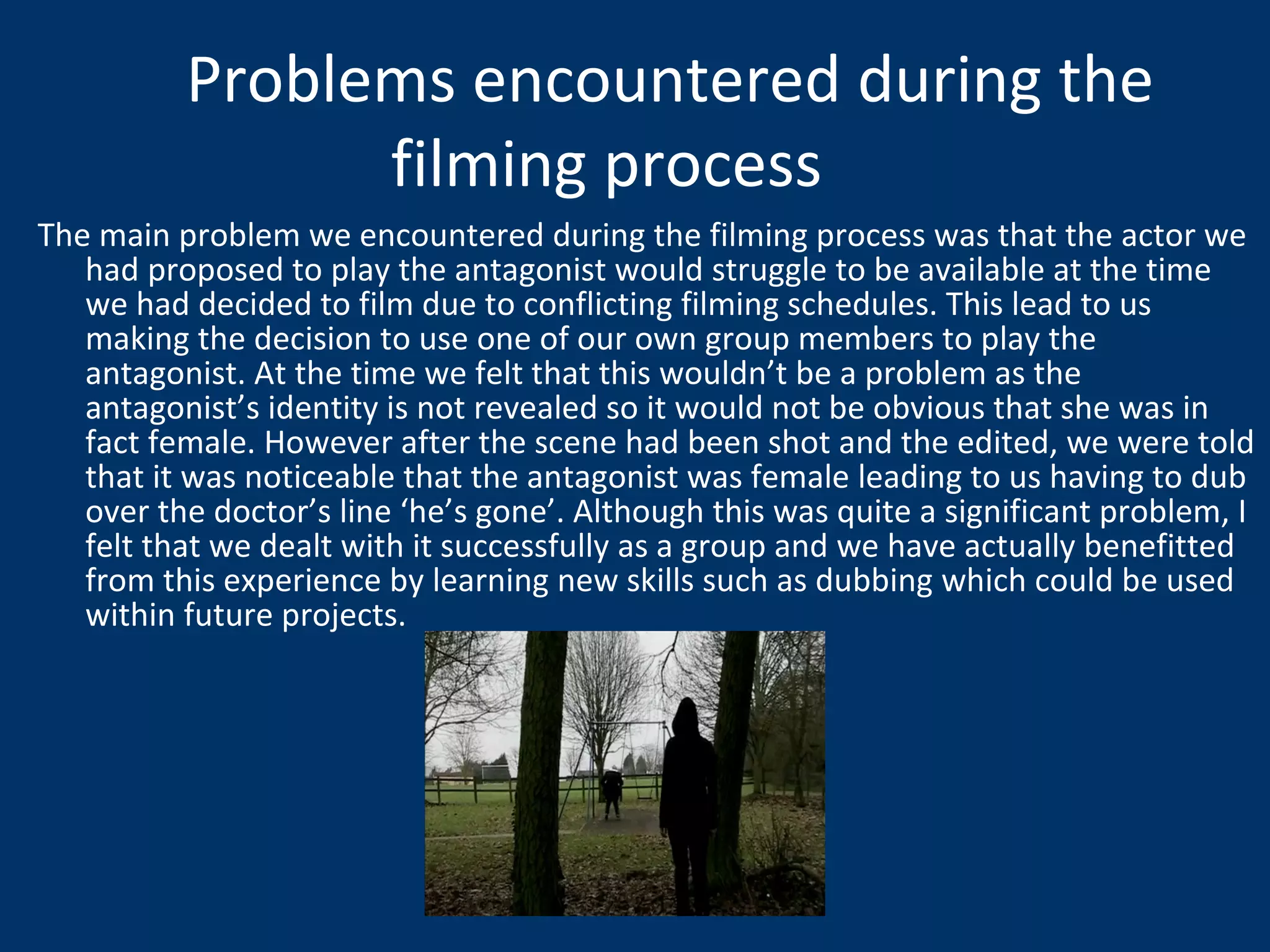 The main problem we encountered during the filming process was that the actor we had proposed to play the antagonist would struggle to be available at the time we had decided to film due to conflicting filming schedules. This lead to us making the decision to use one of our own group members to play the antagonist. At the time we felt that this wouldn’t be a problem as the antagonist’s identity is not revealed so it would not be obvious that she was in fact female. However after the scene had been shot and the edited, we were told that it was noticeable that the antagonist was female leading to us having to dub over the doctor’s line ‘he’s gone’. Although this was quite a significant problem, I felt that we dealt with it successfully as a group and we have actually benefitted from this experience by learning new skills such as dubbing which could be used within future projects.  Problems encountered during the filming process 