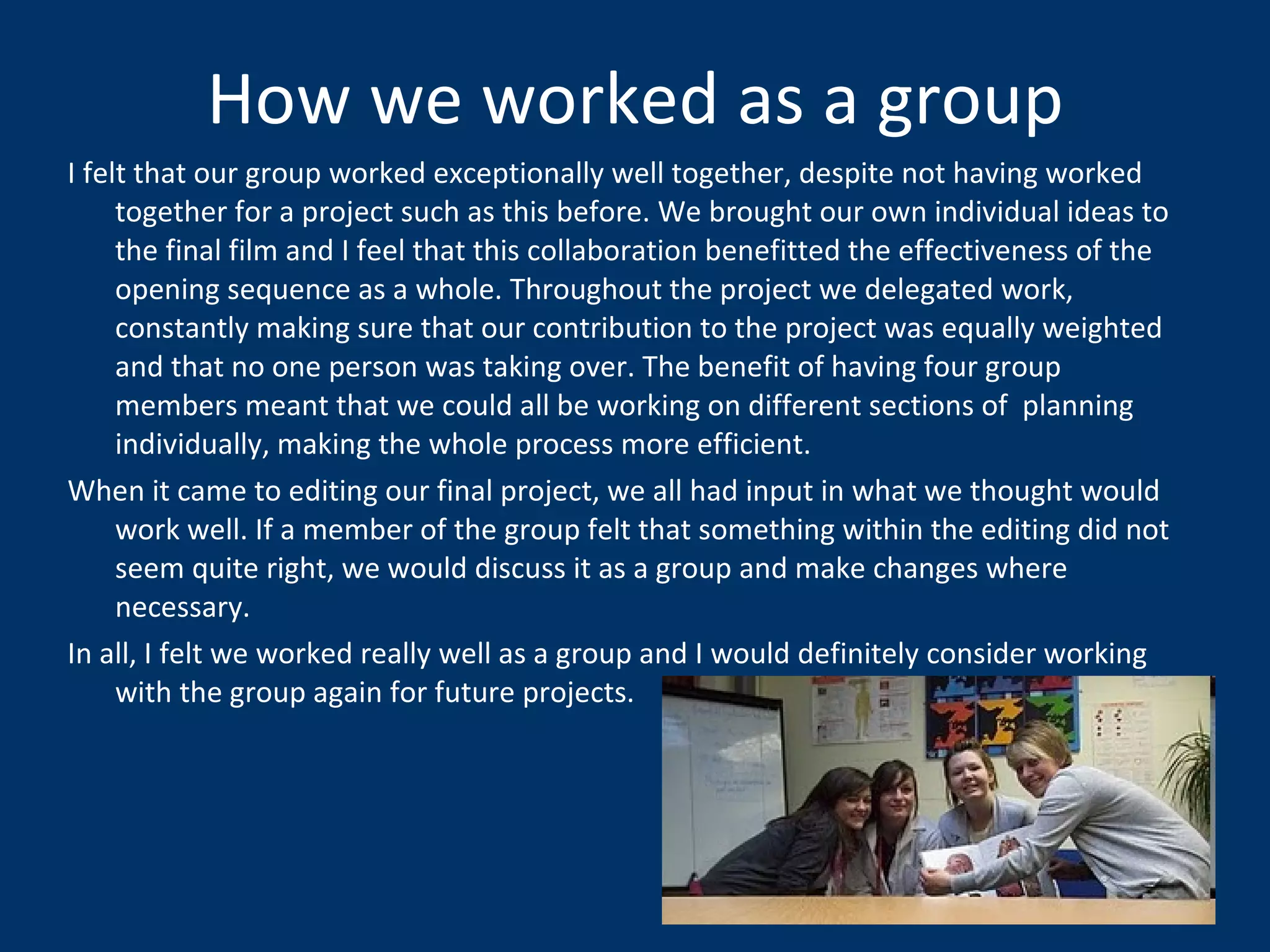 How we worked as a group I felt that our group worked exceptionally well together, despite not having worked together for a project such as this before. We brought our own individual ideas to the final film and I feel that this collaboration benefitted the effectiveness of the opening sequence as a whole. Throughout the project we delegated work, constantly making sure that our contribution to the project was equally weighted and that no one person was taking over. The benefit of having four group members meant that we could all be working on different sections of  planning individually, making the whole process more efficient.  When it came to editing our final project, we all had input in what we thought would work well. If a member of the group felt that something within the editing did not seem quite right, we would discuss it as a group and make changes where necessary. In all, I felt we worked really well as a group and I would definitely consider working with the group again for future projects.  