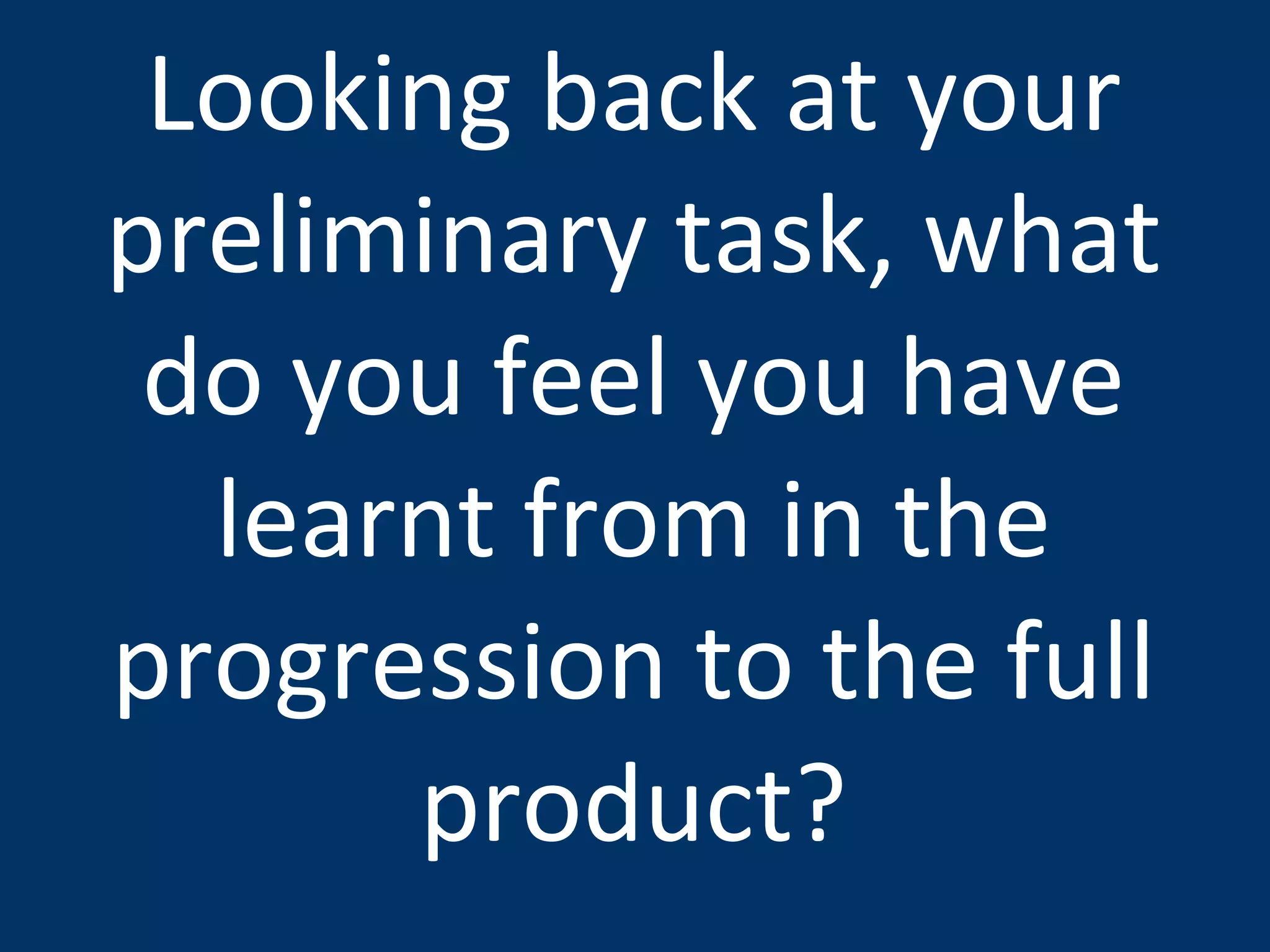 Looking back at your preliminary task, what do you feel you have learnt from in the progression to the full product? 