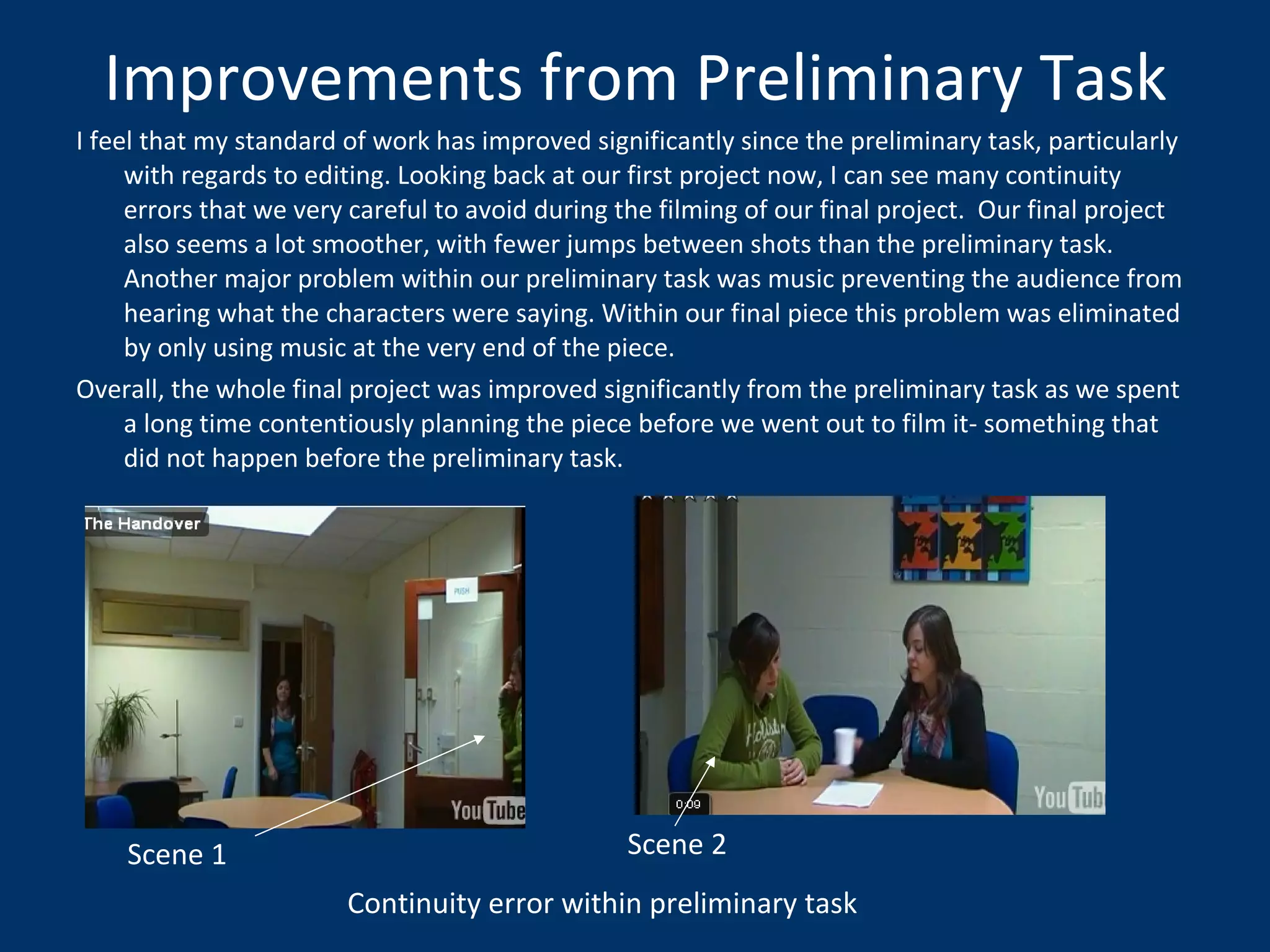 Improvements from Preliminary Task I feel that my standard of work has improved significantly since the preliminary task, particularly with regards to editing. Looking back at our first project now, I can see many continuity errors that we very careful to avoid during the filming of our final project.  Our final project also seems a lot smoother, with fewer jumps between shots than the preliminary task. Another major problem within our preliminary task was music preventing the audience from hearing what the characters were saying. Within our final piece this problem was eliminated by only using music at the very end of the piece.  Overall, the whole final project was improved significantly from the preliminary task as we spent a long time contentiously planning the piece before we went out to film it- something that did not happen before the preliminary task.  Continuity error within preliminary task Scene 1 Scene 2 