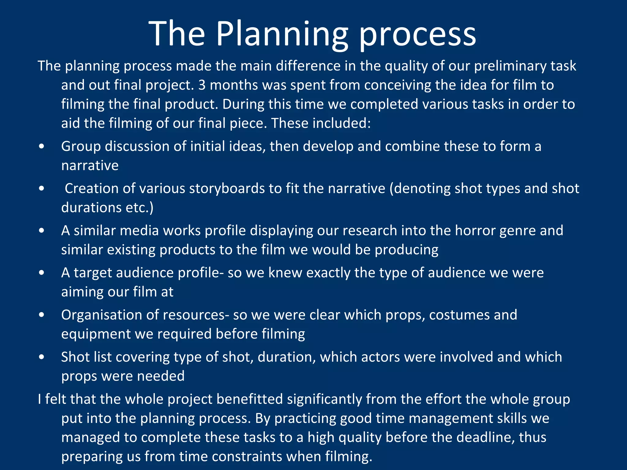 The Planning process The planning process made the main difference in the quality of our preliminary task and out final project. 3 months was spent from conceiving the idea for film to filming the final product. During this time we completed various tasks in order to aid the filming of our final piece. These included: Group discussion of initial ideas, then develop and combine these to form a narrative Creation of various storyboards to fit the narrative (denoting shot types and shot durations etc.) A similar media works profile displaying our research into the horror genre and similar existing products to the film we would be producing A target audience profile- so we knew exactly the type of audience we were aiming our film at Organisation of resources- so we were clear which props, costumes and equipment we required before filming  Shot list covering type of shot, duration, which actors were involved and which props were needed I felt that the whole project benefitted significantly from the effort the whole group put into the planning process. By practicing good time management skills we managed to complete these tasks to a high quality before the deadline, thus preparing us from time constraints when filming. 