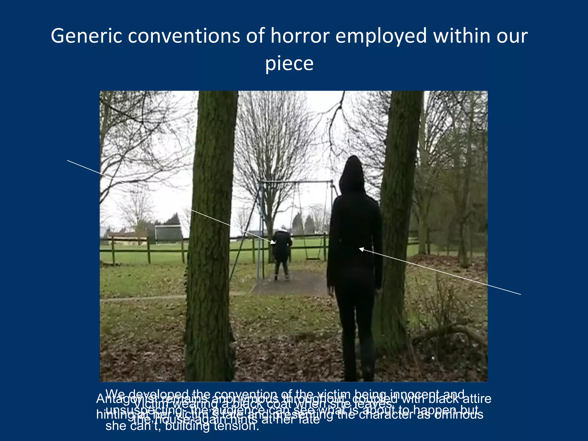 We developed the convention of the victim being innocent and unsuspecting- the audience can see what is about to happen but she can’t, building tension. Victim wearing a black coat when she leaves the house-again hints at her fate Antagonist remains anonymous throughout, coupled with black attire hinting at her victim’s fate and presenting the character as ominous  Generic conventions of horror employed within our piece 