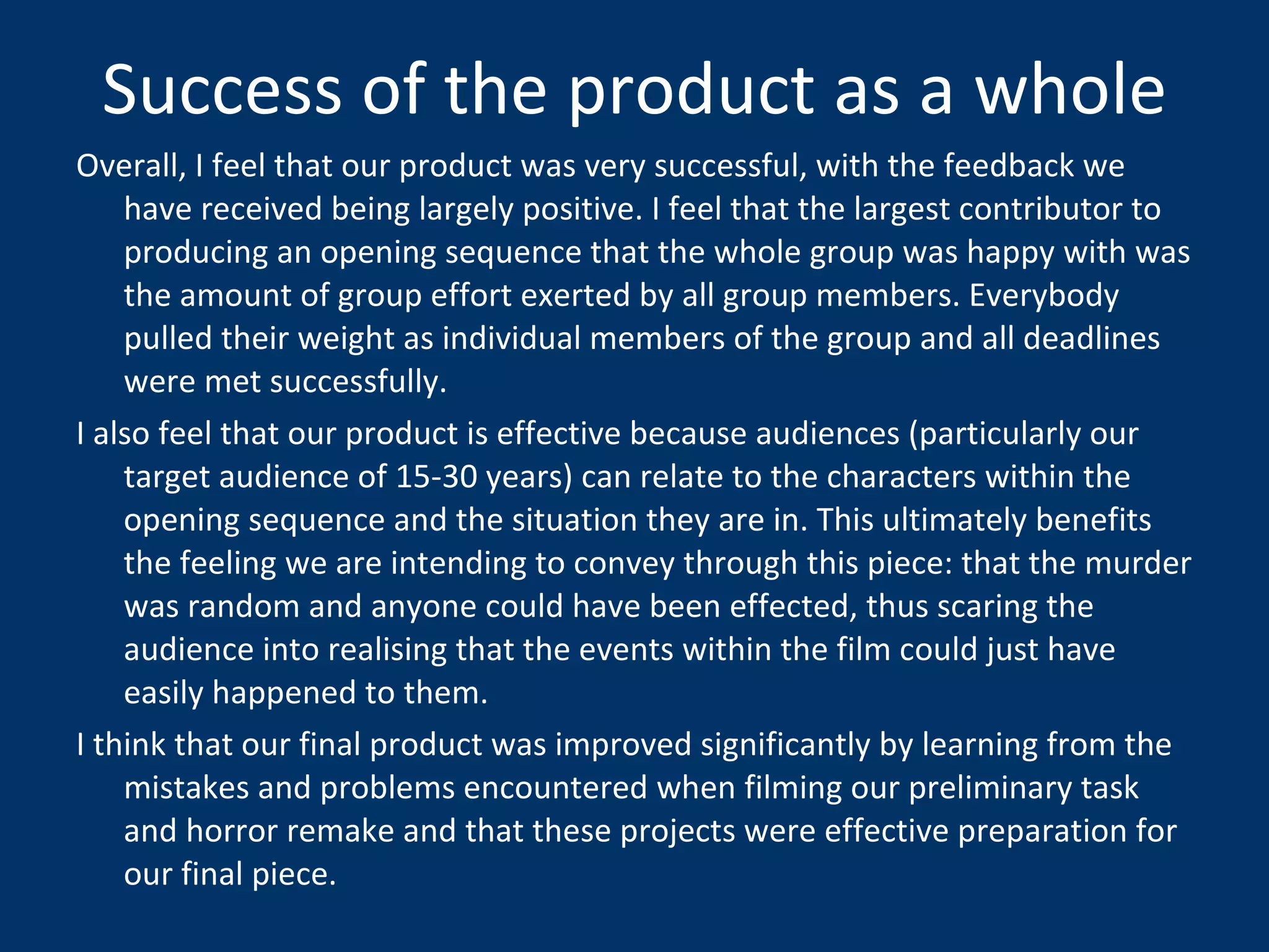 Success of the product as a whole Overall, I feel that our product was very successful, with the feedback we have received being largely positive. I feel that the largest contributor to producing an opening sequence that the whole group was happy with was the amount of group effort exerted by all group members. Everybody pulled their weight as individual members of the group and all deadlines were met successfully.  I also feel that our product is effective because audiences (particularly our target audience of 15-30 years) can relate to the characters within the opening sequence and the situation they are in. This ultimately benefits the feeling we are intending to convey through this piece: that the murder was random and anyone could have been effected, thus scaring the audience into realising that the events within the film could just have easily happened to them.  I think that our final product was improved significantly by learning from the mistakes and problems encountered when filming our preliminary task and horror remake and that these projects were effective preparation for our final piece. 
