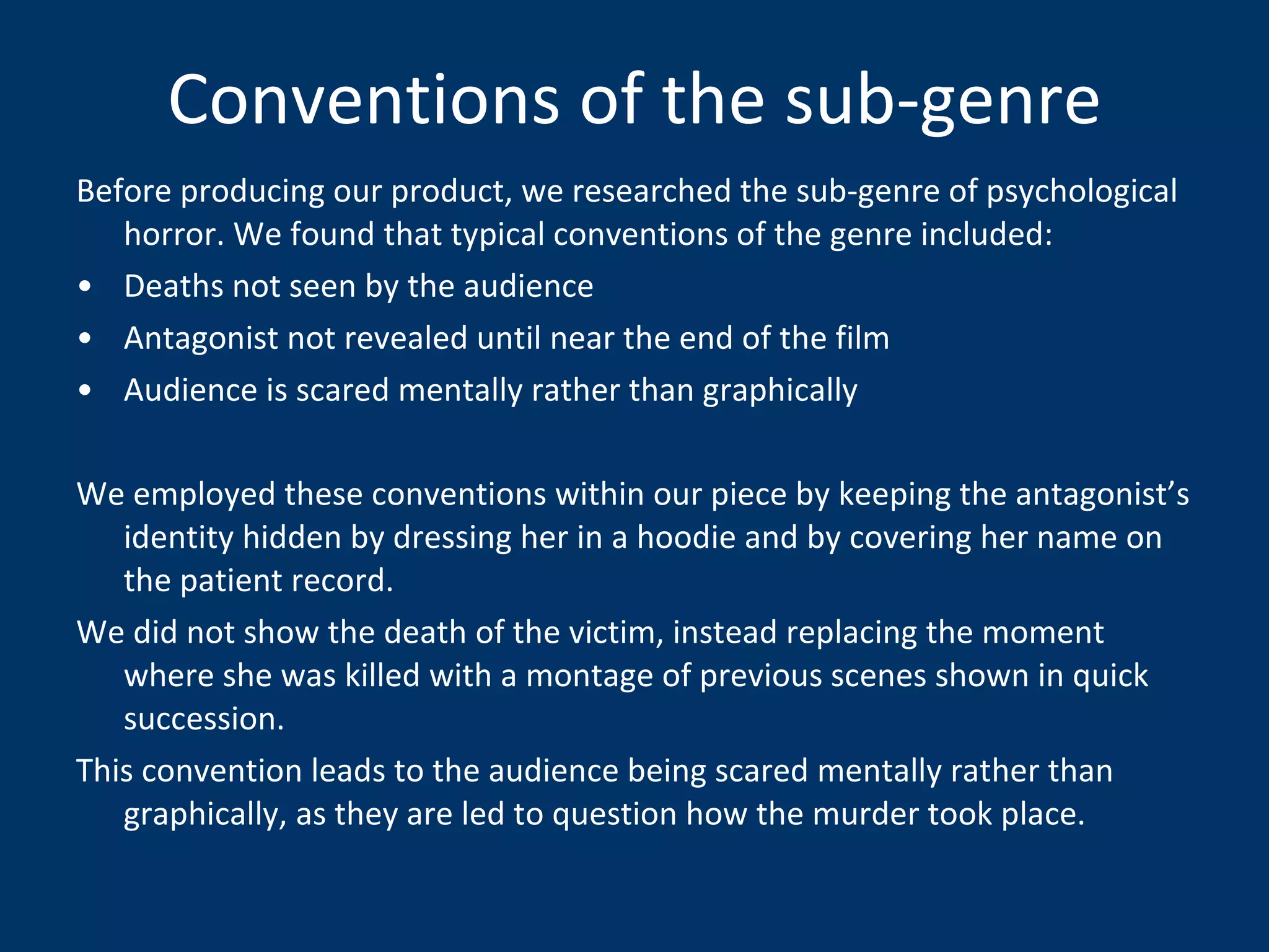 Conventions of the sub-genre Before producing our product, we researched the sub-genre of psychological horror. We found that typical conventions of the genre included: Deaths not seen by the audience Antagonist not revealed until near the end of the film Audience is scared mentally rather than graphically We employed these conventions within our piece by keeping the antagonist’s identity hidden by dressing her in a hoodie and by covering her name on the patient record. We did not show the death of the victim, instead replacing the moment where she was killed with a montage of previous scenes shown in quick succession. This convention leads to the audience being scared mentally rather than graphically, as they are led to question how the murder took place. 