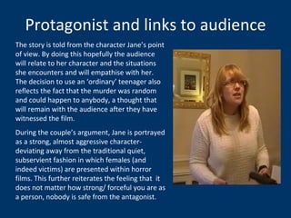 Protagonist and links to audience The story is told from the character Jane’s point of view. By doing this hopefully the audience will relate to her character and the situations she encounters and will empathise with her. The decision to use an ‘ordinary’ teenager also reflects the fact that the murder was random and could happen to anybody, a thought that will remain with the audience after they have witnessed the film.  During the couple’s argument, Jane is portrayed as a strong, almost aggressive character- deviating away from the traditional quiet, subservient fashion in which females (and indeed victims) are presented within horror films. This further reiterates the feeling that  it does not matter how strong/ forceful you are as a person, nobody is safe from the antagonist.  
