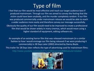 Type of film I feel that our film would be most effective and reach our target audience best if produced mainstream. Through our film we aimed to convey the feeling that the victim could have been anybody, and the murder completely random. If our film was produced commercially under mainstream release we would be able to reach a wider audience more easily and therefore convey our message successfully.  Obviously the quality of our film would need to be improved to create a professional film that would be shown widely in many cinemas, which would mean using a higher standard of equipment, editing software etc.  An example of an existing horror film that was released mainstream (in a similar fashion to how I would envisage our film being released if we were producing it commercially) is 28 Days Later (2002) directed by Danny Boyle. This trailer for 28 Days later reflects the type of advertising used for mainstream films: http://www.youtube.com/watch?v=iCBGoxUoXaM&feature=related 