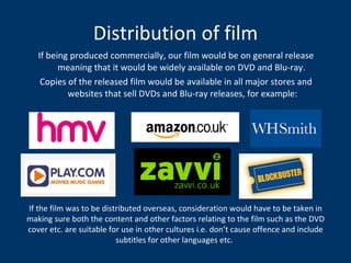 Distribution of film If being produced commercially, our film would be on general release meaning that it would be widely available on DVD and Blu-ray.  Copies of the released film would be available in all major stores and websites that sell DVDs and Blu-ray releases, for example: If the film was to be distributed overseas, consideration would have to be taken in making sure both the content and other factors relating to the film such as the DVD cover etc. are suitable for use in other cultures i.e. don’t cause offence and include subtitles for other languages etc.   