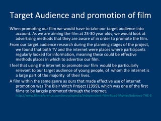 Target Audience and promotion of film When promoting our film we would have to take our target audience into account. As we are aiming the film at 25-30 year olds, we would look at advertising methods that they are aware of in order to promote the film. From our target audience research during the planning stages of the project, we found that both TV and the internet were places where participants regularly looked for information, meaning these could be effective methods places in which to advertise our film. I feel that using the internet to promote our film  would be particularly relevant to our target audience of young people, of  whom the internet is a large part of the majority  of their lives. A film within the same genre as ours that made effective use of internet promotion was The Blair Witch Project (1999), which was one of the first films to be largely promoted through the internet.  http://www.filmreference.com/encyclopedia/Independent-Film-Road-Movies/Internet-THE-BLAIR-WITCH-PROJECT-PARADIGM-AND-ONLINE-FAN-DISCOURSE.html 
