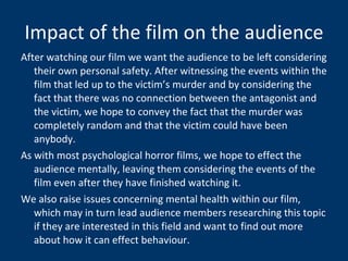 Impact of the film on the audience After watching our film we want the audience to be left considering their own personal safety. After witnessing the events within the film that led up to the victim’s murder and by considering the fact that there was no connection between the antagonist and the victim, we hope to convey the fact that the murder was completely random and that the victim could have been anybody. As with most psychological horror films, we hope to effect the audience mentally, leaving them considering the events of the film even after they have finished watching it.  We also raise issues concerning mental health within our film, which may in turn lead audience members researching this topic if they are interested in this field and want to find out more about how it can effect behaviour.  