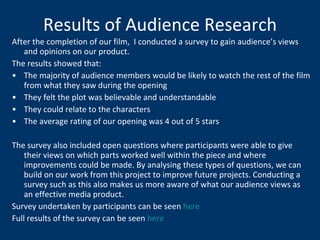 Results of Audience Research After the completion of our film,  I conducted a survey to gain audience’s views and opinions on our product.  The results showed that: The majority of audience members would be likely to watch the rest of the film from what they saw during the opening They felt the plot was believable and understandable They could relate to the characters The average rating of our opening was 4 out of 5 stars The survey also included open questions where participants were able to give their views on which parts worked well within the piece and where improvements could be made. By analysing these types of questions, we can build on our work from this project to improve future projects. Conducting a survey such as this also makes us more aware of what our audience views as an effective media product. Survey undertaken by participants can be seen  here Full results of the survey can be seen  here 