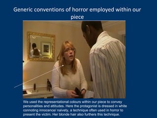 Generic conventions of horror employed within our piece We used the representational colours within our piece to convey personalities and attitudes. Here the protagonist is dressed in white connoting innocence/ naivety, a technique often used in horror to present the victim. Her blonde hair also furthers this technique. 
