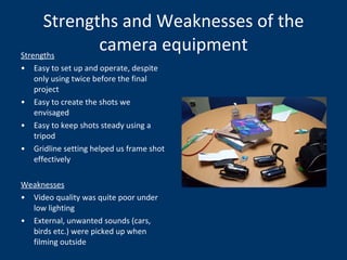 Strengths and Weaknesses of the camera equipment Strengths Easy to set up and operate, despite only using twice before the final project Easy to create the shots we envisaged Easy to keep shots steady using a tripod Gridline setting helped us frame shot effectively Weaknesses Video quality was quite poor under low lighting External, unwanted sounds (cars, birds etc.) were picked up when filming outside 