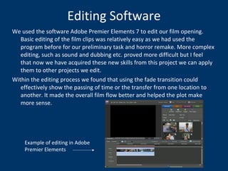 Editing Software We used the software Adobe Premier Elements 7 to edit our film opening. Basic editing of the film clips was relatively easy as we had used the program before for our preliminary task and horror remake. More complex editing, such as sound and dubbing etc. proved more difficult but I feel that now we have acquired these new skills from this project we can apply them to other projects we edit.  Within the editing process we found that using the fade transition could effectively show the passing of time or the transfer from one location to another. It made the overall film flow better and helped the plot make more sense. Example of editing in Adobe Premier Elements 