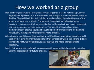 How we worked as a group I felt that our group worked exceptionally well together, despite not having worked together for a project such as this before. We brought our own individual ideas to the final film and I feel that this collaboration benefitted the effectiveness of the opening sequence as a whole. Throughout the project we delegated work, constantly making sure that our contribution to the project was equally weighted and that no one person was taking over. The benefit of having four group members meant that we could all be working on different sections of  planning individually, making the whole process more efficient.  When it came to editing our final project, we all had input in what we thought would work well. If a member of the group felt that something within the editing did not seem quite right, we would discuss it as a group and make changes where necessary. In all, I felt we worked really well as a group and I would definitely consider working with the group again for future projects.  