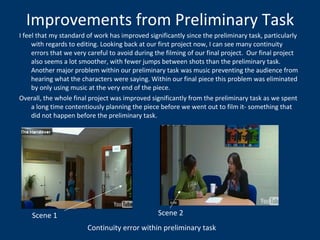 Improvements from Preliminary Task I feel that my standard of work has improved significantly since the preliminary task, particularly with regards to editing. Looking back at our first project now, I can see many continuity errors that we very careful to avoid during the filming of our final project.  Our final project also seems a lot smoother, with fewer jumps between shots than the preliminary task. Another major problem within our preliminary task was music preventing the audience from hearing what the characters were saying. Within our final piece this problem was eliminated by only using music at the very end of the piece.  Overall, the whole final project was improved significantly from the preliminary task as we spent a long time contentiously planning the piece before we went out to film it- something that did not happen before the preliminary task.  Continuity error within preliminary task Scene 1 Scene 2 