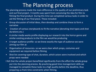 The Planning process The planning process made the main difference in the quality of our preliminary task and out final project. 3 months was spent from conceiving the idea for film to filming the final product. During this time we completed various tasks in order to aid the filming of our final piece. These included: Group discussion of initial ideas, then develop and combine these to form a narrative Creation of various storyboards to fit the narrative (denoting shot types and shot durations etc.) A similar media works profile displaying our research into the horror genre and similar existing products to the film we would be producing A target audience profile- so we knew exactly the type of audience we were aiming our film at Organisation of resources- so we were clear which props, costumes and equipment we required before filming  Shot list covering type of shot, duration, which actors were involved and which props were needed I felt that the whole project benefitted significantly from the effort the whole group put into the planning process. By practicing good time management skills we managed to complete these tasks to a high quality before the deadline, thus preparing us from time constraints when filming. 
