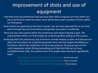 Improvement of shots and use of equipment I feel that since the preliminary task we have been able to improve all shots within our piece-particularly match on action shots which were used a number of times within our final piece. Shots within our preliminary task seem ‘jumpy’, but we have improved this in our final piece through the use of transitions and greater care taken in continuity. There are also many points within the preliminary task where framing is poor. We improved this within our final project by using the gridline setting on the camera. Producing both the preliminary task and horror remake helped us learn and improve our skills and techniques for using the equipment and I feel this largely benefitted our final piece. Before the production of these two projects, the group had not had much experience within filming and editing and I feel that had we not have completed these tasks, the quality of our final project may have been significantly lower.  http:// www.youtube.com/watch?v = ovfhTndvmQk    -Preliminary task http://www.youtube.com/watch?v=3sVsrq-0IXM  – Horror remake http://www.youtube.com/watch?v=7w1gqBw0-Bs-  Final product 