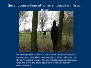 Generic conventions of horror employed within our piece We developed the convention of the victim being innocent and unsuspecting- the audience can see what is about to happen but she can’t, building tension.  The victim is also wearing a black coat when she leaves the house-again hints at her fate as black connotes death. 