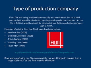 Type of production company If our film was being produced commercially as a mainstream film (as stated previously) it would be distributed by a large scale production company.  As our film is British it would probably be distributed by a British production company such as Film4. Examples of existing films that Film4 have developed include: Nowhere Boy (2009) Slumdog Millionaire (2008) This is England (2006)  Enduring Love (2004) Fever Pitch (1997) http://www.film4.com/features/article/about-film4-productions If we were producing our film commercially, we would hope to release it on a large scale such as the films mentioned above. 