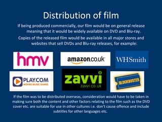 Distribution of film If being produced commercially, our film would be on general release meaning that it would be widely available on DVD and Blu-ray.  Copies of the released film would be available in all major stores and websites that sell DVDs and Blu-ray releases, for example: If the film was to be distributed overseas, consideration would have to be taken in making sure both the content and other factors relating to the film such as the DVD cover etc. are suitable for use in other cultures i.e. don’t cause offence and include subtitles for other languages etc.   