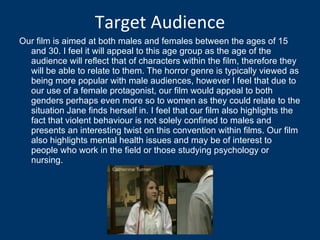 Target Audience Our film is aimed at both males and females between the ages of 15 and 30. I feel it will appeal to this age group as the age of the audience will reflect that of characters within the film, therefore they will be able to relate to them. The horror genre is typically viewed as being more popular with male audiences, however I feel that due to our use of a female protagonist, our film would appeal to both genders perhaps even more so to women as they could relate to the situation Jane finds herself in. I feel that our film also highlights the fact that violent behaviour is not solely confined to males and presents an interesting twist on this convention within films. Our film also highlights mental health issues and may be of interest to people who work in the field or those studying psychology or nursing.  