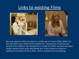 Links to existing Films We used costumes within our piece in a similar way to Scream (1996). Within the film, the victim wears white and has blonde hair, conveying her innocence and naivety to the audience. We attempted to re-create this within our piece by using a similar costume and an actor with blonde hair. In this instance we kept to a traditional convention of horror films- victim is innocent and unsuspecting.  