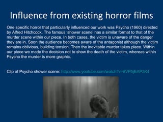 Influence from existing horror films One specific horror that particularly influenced our work was Psycho (1960) directed by Alfred Hitchcock. The famous ‘shower scene’ has a similar format to that of the murder scene within our piece. In both cases, the victim is unaware of the danger they are in. Soon the audience becomes aware of the antagonist although the victim remains oblivious, building tension. Then the inevitable murder takes place. Within our piece we made the decision not to show the death of the victim, whereas within Psycho the murder is more graphic.  Clip of Psycho shower scene:  http://www.youtube.com/watch?v=8VP5jEAP3K4 