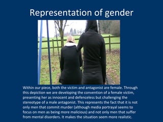 Representation of gender Within our piece, both the victim and antagonist are female. Through this depiction we are developing the convention of a female victim, presenting her as innocent and defenceless but challenging the stereotype of a male antagonist. This represents the fact that it is not only men that commit murder (although media portrayal seems to focus on men as being more malicious) and not only men that suffer from mental disorders. It makes the situation seem more realistic.  