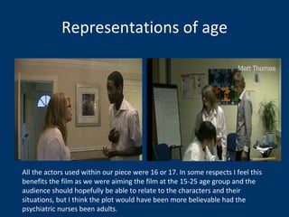 Representations of age All the actors used within our piece were 16 or 17. In some respects I feel this benefits the film as we were aiming the film at the 15-25 age group and the audience should hopefully be able to relate to the characters and their situations, but I think the plot would have been more believable had the psychiatric nurses been adults.  