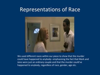 Representations of Race We used different races within our piece to show that the murder could have happened to anybody- emphasising the fact that Mark and Jane were just an ordinary couple and that the murder could’ve happened to anybody, regardless of race, gender, age etc.  