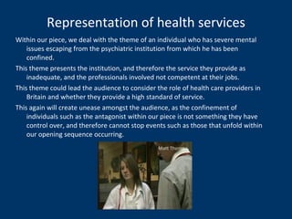 Representation of health services Within our piece, we deal with the theme of an individual who has severe mental issues escaping from the psychiatric institution from which he has been confined.  This theme presents the institution, and therefore the service they provide as inadequate, and the professionals involved not competent at their jobs. This theme could lead the audience to consider the role of health care providers in Britain and whether they provide a high standard of service. This again will create unease amongst the audience, as the confinement of individuals such as the antagonist within our piece is not something they have control over, and therefore cannot stop events such as those that unfold within our opening sequence occurring. 