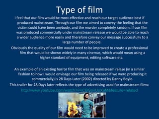 Type of film I feel that our film would be most effective and reach our target audience best if produced mainstream. Through our film we aimed to convey the feeling that the victim could have been anybody, and the murder completely random. If our film was produced commercially under mainstream release we would be able to reach a wider audience more easily and therefore convey our message successfully to a large number of people.  Obviously the quality of our film would need to be improved to create a professional film that would be shown widely in many cinemas, which would mean using a higher standard of equipment, editing software etc.  An example of an existing horror film that was on mainstream relase (in a similar fashion to how I would envisage our film being released if we were producing it commercially) is 28 Days Later (2002) directed by Danny Boyle. This trailer for 28 Days later reflects the type of advertising used for mainstream films: http://www.youtube.com/watch?v=iCBGoxUoXaM&feature=related 