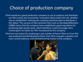 Choice of production company Film4 would be a good production company to use to produce and distribute our film as they aim to promote ‘innovative talent within the UK, whether new or established’ meaning the company would be ideal to distribute a film début. The success of their previous films such as Slumdog Millionaire (2008) means that the company have established a good reputation for producing high-quality work, which therefore could encourage more cinema-goers to watch our film if produced by this company. Film4 are not known for producing a vast number of horror films so if our film was produced and distributed by them, their films may gain a greater and more varied audience, and ultimately bring money to the company. 