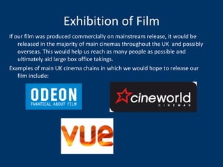 Exhibition of Film If our film was produced commercially on mainstream release, it would be released in the majority of main cinemas throughout the UK  and possibly overseas. This would help us reach as many people as possible and ultimately aid large box office takings. Examples of main UK cinema chains in which we would hope to release our film include:  