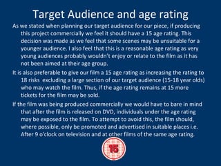 Target Audience and age rating As we stated when planning our target audience for our piece, if producing this project commercially we feel it should have a 15 age rating. This decision was made as we feel that some scenes may be unsuitable for a younger audience. I also feel that this is a reasonable age rating as very young audiences probably wouldn’t enjoy or relate to the film as it has not been aimed at their age group. It is also preferable to give our film a 15 age rating as increasing the rating to 18 risks  excluding a large section of our target audience (15-18 year olds) who may watch the film. Thus, if the age rating remains at 15 more tickets for the film may be sold. If the film was being produced commercially we would have to bare in mind that after the film is released on DVD, individuals under the age rating may be exposed to the film. To attempt to avoid this, the film should, where possible, only be promoted and advertised in suitable places i.e.  After 9 o'clock on television and at other films of the same age rating.  