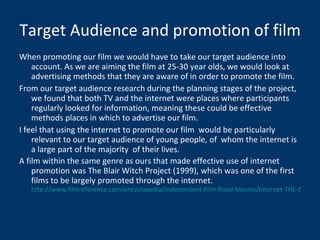 Target Audience and promotion of film When promoting our film we would have to take our target audience into account. As we are aiming the film at 25-30 year olds, we would look at advertising methods that they are aware of in order to promote the film. From our target audience research during the planning stages of the project, we found that both TV and the internet were places where participants regularly looked for information, meaning these could be effective methods places in which to advertise our film. I feel that using the internet to promote our film  would be particularly relevant to our target audience of young people, of  whom the internet is a large part of the majority  of their lives. A film within the same genre as ours that made effective use of internet promotion was The Blair Witch Project (1999), which was one of the first films to be largely promoted through the internet.  http://www.filmreference.com/encyclopedia/Independent-Film-Road-Movies/Internet-THE-BLAIR-WITCH-PROJECT-PARADIGM-AND-ONLINE-FAN-DISCOURSE.html 