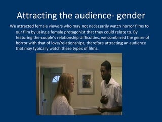 Attracting the audience- gender We attracted female viewers who may not necessarily watch horror films to our film by using a female protagonist that they could relate to. By featuring the couple’s relationship difficulties, we combined the genre of horror with that of love/relationships, therefore attracting an audience that may typically watch these types of films.  
