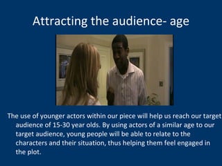 Attracting the audience- age The use of younger actors within our piece will help us reach our target audience of 15-30 year olds. By using actors of a similar age to our target audience, young people will be able to relate to the characters and their situation, thus helping them feel engaged in the plot.  
