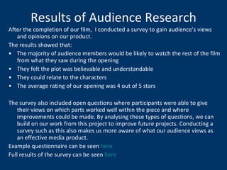 Results of Audience Research After the completion of our film,  I conducted a survey to gain audience’s views and opinions on our product.  The results showed that: The majority of audience members would be likely to watch the rest of the film from what they saw during the opening They felt the plot was believable and understandable They could relate to the characters The average rating of our opening was 4 out of 5 stars The survey also included open questions where participants were able to give their views on which parts worked well within the piece and where improvements could be made. By analysing these types of questions, we can build on our work from this project to improve future projects. Conducting a survey such as this also makes us more aware of what our audience views as an effective media product. Example questionnaire can be seen  here Full results of the survey can be seen  here 