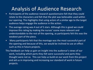 Analysis of Audience Research Participants of the audience research questionnaire felt that they could relate to the characters and felt that the plot was believable used within our opening. This highlights that using actors of a similar age to the target audience helps engage the audience in the action. The average rating was 4 out of 5 stars. Although this is good we could improve this rating by making the nurses’ scene more relevant and understandable to the rest of the opening, as participants felt this was the weakest part of the piece. Many participants felt that the montage was the most successful part of the opening and because of this, we would be inclined to use an effect such as this in future projects. This feedback can help us gain an insight into the audience’s views of our work, including which parts they felt were successful and parts they thought were not so.  This can help us build on our work from this project and aid us in improving and increasing our standard of work in future projects.  